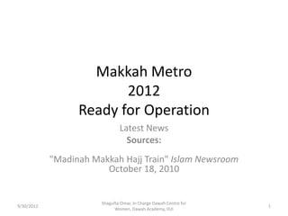 Makkah Metro
                         2012
                  Ready for Operation
                               Latest News
                                 Sources:
            "Madinah Makkah Hajj Train" Islam Newsroom
                        October 18, 2010


                       Shagufta Omar, In Charge Dawah Centre for
9/30/2012                                                          1
                             Women, Dawah Academy, IIUI
 