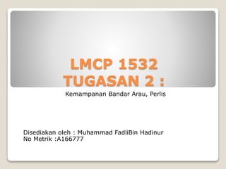 LMCP 1532
TUGASAN 2 :
Kemampanan Bandar Arau, Perlis
Disediakan oleh : Muhammad FadliBin Hadinur
No Metrik :A166777
 