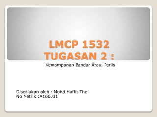 LMCP 1532
TUGASAN 2 :
Kemampanan Bandar Arau, Perlis
Disediakan oleh : Mohd Haffis The
No Metrik :A160031
 