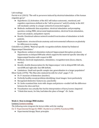 Lab readings:
Parvizi et al. (2013). “The will to persevere induced by electrical stimulation of the human
cingulate gyrus”
● Hypothesis: (1) Activation of the ACC will induce autonomic, emotional, and
cognitive experiences defined as the “will to preserve” and (2) activity in the ACC
will modulate activity in a larger network of connected regions
● Methods: multimodal data acquisition: electrical stimulation and prompting
question, resting fMRI, intracranial implementation, electrical brain stimulation,
heart rate analysis, and patient reports
● Results: Emotional salience network seeded from location of stimulation in both
patients.
● Implications: structural brain anatomy and environmental influences on plasticity
for differences in coping
Coleshill et al. (2004). “Material-specific recognition deficits elicited by Unilateral
Hippocampal Stimulation.”
● Hypothesis: unilateral stimulation-induced hippocampal disruption produces
impairments on delayed RM tasks which supports the material-specific laterality of
hippocampal function with respect to RM.
● Methods: electrode implantation, stimulation, recognition tests (faces, objects,
words)
● Results: double disassociation for the hippocampus’ role in delayed RM: left side,
word RM and right side: face RM deficits.
● Limitations: Small and specific sample size; generalization to a larger population?
Oliver Sacks (1970). “The Man who mistook his wife for a hat”, pages 7-15.
● Dr. P: musician of distinction (teacher)
● Perfectly healthy except problems identifying visual images: faces particularly
● Recognized distinctive features (i.e. jaw/teeth)
● Dr. Sacks examined him: tests with shapes and pictures--couldn’t tell the difference
between his shoe and foot
● Visualization was actually fine but his interpretation of faces/scenes: impaired
● “I think that music, for him, had taken the place of image” -Dr. Sacks
Week 6- How to design fMRI studies
Lecture/ Lecture reading:
The following notes integrate the lecture slides with the reading
Ch. 9, “Experimental Design for fMRI”, Huettel et al. (2009). Functional MRI.
● Experimental design/ Basic principles
 