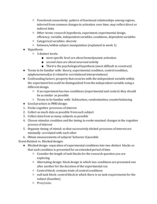 ○ Functional connectivity: pattern of functional relationships among regions,
inferred from common changes in activation over time; may reflect direct or
indirect links
○ Other terms: research hypothesis, experiment, experimental design,
efficiency, variable, independent variables, conditions, dependent variables
○ Categorical variables: discrete
○ between/within-subject manipulation (explained in week 1)
● Hypothesis:
○ 3 distinct levels:
■ most specific level are about hemodynamic activation
■ second class are about neuronal activity
■ Third is the psychological hypothesis (most difficult to construct)
● Terms to be familiar with: theory, experimental condition, control condition,
epiphenomenal(as it related to correlational interpretations)
● Confounding factors: property that covaries with the independent variable within
the experiment but could be distinguished from the independent variable using a
different design.
○ if an experiment has two conditions (experimental and control; they should
be as similar as possible
○ Terms to be familiar with: Subtraction, randomization, counterbalancing
● Good practices in fMRI design:
1. Evoke cognitive processes of interest
2. Collect as much data as possible from each subject
3. Collect data from as many subjects as possible
4. Choose stimulus condition and the timing to evoke maximal changes in the cognitive
process of interest
5. Organize timing of stimuli so that successively elicited processes of interest are
minimally correlated with each other
6. Obtain measurements of subjects’ behavior if possible
Event-Related vs. Blocked designs
● Blocked design: separation of experimental conditions into two distinct blocks so
that each condition is presented for an extended period of time
○ Consider the length of task blocks for the research question you are
exploring
○ Alternating design: block design in which two conditions are presented one
after another for the duration of the experimental run
○ Control block: contains trials of control conditions
○ null task block: control block in which there is no task requirements for the
subject (baseline)
○ Pros/cons:
 