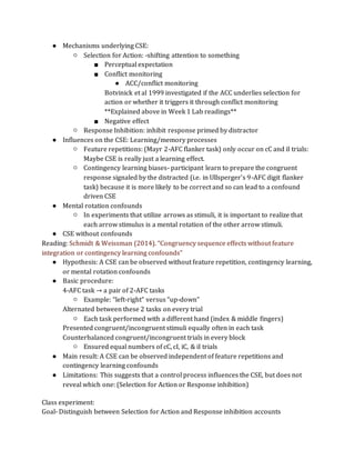 ● Mechanisms underlying CSE:
○ Selection for Action: -shifting attention to something
■ Perceptual expectation
■ Conflict monitoring
● ACC/conflict monitoring
Botvinick et al 1999 investigated if the ACC underlies selection for
action or whether it triggers it through conflict monitoring
**Explained above in Week 1 Lab readings**
■ Negative effect
○ Response Inhibition: inhibit response primed by distractor
● Influences on the CSE: Learning/memory processes
○ Feature repetitions: (Mayr 2-AFC flanker task) only occur on cC and iI trials:
Maybe CSE is really just a learning effect.
○ Contingency learning biases- participant learn to prepare the congruent
response signaled by the distracted (i.e. in Ullsperger’s 9-AFC digit flanker
task) because it is more likely to be correct and so can lead to a confound
driven CSE
● Mental rotation confounds
○ In experiments that utilize arrows as stimuli, it is important to realize that
each arrow stimulus is a mental rotation of the other arrow stimuli.
● CSE without confounds
Reading: Schmidt & Weissman (2014). “Congruency sequence effects without feature
integration or contingency learning confounds”
● Hypothesis: A CSE can be observed without feature repetition, contingency learning,
or mental rotation confounds
● Basic procedure:
4-AFC task → a pair of 2-AFC tasks
○ Example: “left-right” versus “up-down”
Alternated between these 2 tasks on every trial
○ Each task performed with a different hand (index & middle fingers)
Presented congruent/incongruent stimuli equally often in each task
Counterbalanced congruent/incongruent trials in every block
○ Ensured equal numbers of cC, cI, iC, & iI trials
● Main result: A CSE can be observed independent of feature repetitions and
contingency learning confounds
● Limitations: This suggests that a control process influences the CSE, but does not
reveal which one: (Selection for Action or Response inhibition)
Class experiment:
Goal- Distinguish between Selection for Action and Response inhibition accounts
 