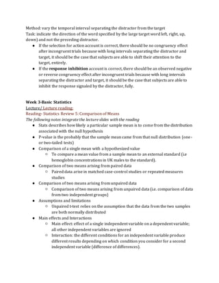 Method: vary the temporal interval separating the distractor from the target
Task: indicate the direction of the word specified by the large target word left, right, up,
down) and not the preceding distractor.
● If the selection for action account is correct, there should be no congruency effect
after incongruent trials because with long intervals separating the distractor and
target, it should be the case that subjects are able to shift their attention to the
target, entirely.
● If the response inhibition account is correct, there should be an observed negative
or reverse congruency effect after incongruent trials because with long intervals
separating the distractor and target, it should be the case that subjects are able to
inhibit the response signaled by the distractor, fully.
Week 3-Basic Statistics
Lecture/ Lecture reading:
Reading- Statistics Review 5: Comparison of Means
The following notes integrate the lecture slides with the reading
● Stats describes how likely a particular sample mean is to come from the distribution
associated with the null hypothesis
● P-value is the probably that the sample mean came from that null distribution (one-
or two-tailed tests)
● Comparison of a single mean with a hypothesized value
○ To compare a mean value from a sample mean to an external standard (i.e
hemoglobin concentrations in UK males to the standard).
● Comparison of two means arising from paired data
○ Paired data arise in matched case-control studies or repeated measures
studies
● Comparison of two means arising from unpaired data
○ Comparison of two means arising from unpaired data (i.e. comparison of data
from two independent groups)
● Assumptions and limitations
○ Unpaired t-test relies on the assumption that the data from the two samples
are both normally distributed
● Main effects and Interactions
○ Main effect: effect of a single independent variable on a dependent variable;
all other independent variables are ignored
○ Interaction: the different conditions for an independent variable produce
different results depending on which condition you consider for a second
independent variable (difference of differences).
 