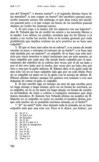 Mak 3, 4-7 Orden cuarto: Daños - nesiqin
nas del Templo87
, o menos santas88
, o el segundo diezmo fuera de
las murallas89
, si uno rompe un hueso90
del sacrificio pascual puro,
recibe cuarenta azotes. Sin embargo, el que deja restos del sacrifi-
cio pascual puro o el que rompe un hueso de un sacrificio pascual
impuro, no recibe los cuarenta azotes.
4. Si uno coge a la madre (de Jos pájaros) con sus hijuelos91 ,
dice R. Yehudá que ha de recibir los azotes y no necesita liberar a
la madre. Los sabios, en cambio, enseñan que ha de liberar a la
madre y no recibe los azotes. Esta es la norma general: por toda
prohibición que implica realizar un acto positivo no se hace uno
culpable92
•
5. El que se hace una calva en su cabeza93
, o se rasura de modo
circular su ~mea, o estropea el extremo de su barba9
 o se hace una
sola incisión por un muerto95, es culpable. Si se hace una sola inci-
sión por cinco muertos o cinco incisiones por un solo muerto, se
hace culpable por cada uno. (Se puede hacer culpable por el rasu-
ramiento del cabello) de la cabeza dos veces, por el de un lado y
por el del otro lado; por la barba, dos veces por un lado, dos por
otro y otra por la parte inferior. R. Eliezer dice: si lo quitó todo de
una sola vez no se hace culpable más que por un solo título. Pero
no es culpable en tanto no se la quite con la navaja de afeitar. R.
Eliezer afirma: incluso aunque los quitara con tenazas o con una
máquina de cortar el pelo, es culpable.
6. Si uno escribe algo en tatuaje, en caso de que escriba, pero
no haga tatuaje o haga tatuaje, pero no en forma de escritura, no
es culpable, no lo es en tanto no haga tatuaje en forma de escritu-
ra sirviéndose de tinta o colirio o cualquier sustancia que deja
marca duradera. R. Simeón ben Yehudá afirma en nombre de R.
Simeón: no es culpable en tanto no escriba el nombre divino, por-
que está escrito: no os pondréis escritura tatuada, yo el Señor96•
7. Si97
un nazir98
bebe vino durante toda la jornada, no se hace
culpable más que una sola vez. Pero si le dicen: ¡no bebas!, ¡no
87. Ex 27, 9.
88. Cf. Zeb 5, 6-8.
89. De Jerusalén.
90. Ex 12, 46.
91. Dt 22, 6-7; Hui 12, 4.
92. En caso de transgresión.
93. DI 14, l.
94. Lev 19, 27.
95. Lev 19, 28.
96. Lev 19, 28.
97. Cf. Naz 6, 4.
98. Núm 6, lss.
760
 