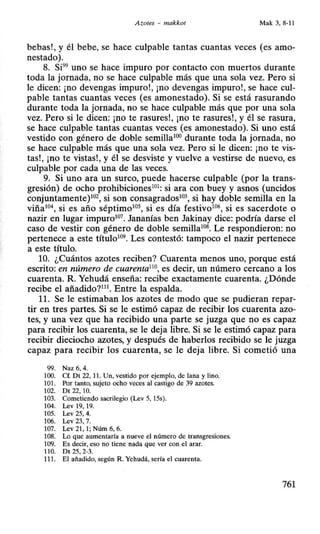 Azotes - makkot Mak 3, 8-11
bebas!, y él bebe, se hace culpable tantas cuantas veces (es amo-
nestado).
8. Si99
uno se hace impuro por contacto con muertos durante
toda la jornada, no se hace culpable más que una sola vez. Pero si
le dicen: ¡no devengas impuro!, ¡no devengas impuro!, se hace cul-
pable tantas cuantas veces (es amonestado). Si se está rasurando
durante toda la jornada, no se hace culpable más que por una sola
vez. Pero si le dicen: ¡no te rasures!, ¡no te rasures!, y él se rasura,
se hace culpable tantas cuantas veces (es amonestado). Si uno está
vestido con género de doble semillaHJO durante toda la jornada, no
se hace culpable más que una sola vez. Pero si le dicen: ¡no te vis-
tas!, ¡no te vistas!, y él se desviste y vuelve a vestirse de nuevo, es
culpable por cada una de las veces.
9. Si uno ara un surco, puede hacerse culpable (por la trans-
gresión) de ocho prohibiciones101
: si ara con buey y asnos (uncidos
conjuntamente)102
, si son consagrados10
3, si hay doble semilla en la
viña10
4, si es año séptimo105
, si es día festivo106
, si es sacerdote o
nazir en lugar impuro107
• Jananías ben Jakinay dice: podría darse el
caso de vestir con género de doble semilla108
• Le respondieron: no
pertenece a este título109
• Les contestó: tampoco el nazir pertenece
a este título.
10. ¿Cuántos azotes reciben? Cuarenta menos uno, porque está
escrito: en número de cuarenta110
, es decir, un número cercano a los
cuarenta. R. Yehudá enseña: recibe exactamente cuarenta. ¿Dónde
recibe el añadido?111
• Entre la espalda.
11. Se le estimaban los azotes de modo que se pudieran repar-
tir en tres partes. Si se le estimó capaz de recibir los cuarenta azo-
tes, y una vez que ha recibido una parte se juzga que no es capaz
para recibir los cuarenta, se le deja libre. Si se le estimó capaz para
recibir dieciocho azotes, y después de haberlos recibido se le juzga
capaz para recibir los cuarenta, se le deja libre. Si cometió una
99. Naz 6, 4.
100. Cf. Dt 22, 11. Un, vestido por ejemplo, de lana y lino.
101. Por tanto, sujeto ocho veces al castigo de 39 azotes.
102. Dt 22, 10.
103. Cometiendo sacrilegio (Lev 5, 15s).
104. Lev 19, 19.
105. Lev 25, 4.
106. Lev 23, 7.
107. Lev 21, 1; Núm 6, 6.
108. Lo que aumentaría a nueve el número de transgresiones.
109. Es decir, eso no tiene nada que ver con el arar.
11O. Dt 25, 2-3.
111. El añadido, según R. Yehudá, sería el cuarenta.
761
 