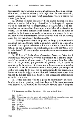 Mak 3, 12-15 Orden cuarto: Daños - nesiqin
transgresión quebrantando dos prohibiciones, se hace una estima-
ción única, recibe los azotes y se le deja libre. En caso contrario,
recibe los azotes y se le deja restablecer, luego vuelve a recibir los
azotes (que faltan).
12. ¿Cómo se daban los azotes? Se le ataban las manos a una
columna a ambos lados, luego el servidor de la sinagoga le agarra-
ba de los vestidos y si se desgarraban, se desgarraban y si se des-
trozaban, se destrozaban, hasta que le quedaba• el pecho descu-
bierto. Tras él había colocada una piedra y sobre ella se subía el
servidor de la sinagoga teniendo en su mano una correa de terne-
ro. Esta estaba primeramente doblada en dos y las dos en cuatro;
otras dos correas subían y bajaban en ella.
13. Su empuñadura tenía un palmo de largo y otro palmo de
ancho; el extremo llegaba hasta la mitad del vientre. Se le azotaba
un tercio por la parte delantera y dos por la trasera. No se le azo-
taba ni de pie ni sentado, sino inclinado, como está escrito: el juez
lo dejará caer112
• El que azotaba, lo azotaba con una mano con toda
su fuerza.
14. El lector113
decía: si no observáis el hacer... el Señor hará
maravillosos tus golpes11
 y volvía al principio de la lectura: obser-
varéis• las palabras de este pacto...115
, y terminaba (con las pala-
bras): El es piadoso, que perdona los pecados..Y 6
, y volvía al
comienzo de la lectura. Si el reo moría bajo su mano, quedaba
absuelto117• Si añadía una correa más y moría, tenía que escapar al
exilio por causa de él. Si el reo se hacía inmundo por evacuación
intestinal o de la vejiga, estaba libre (el siervo de continuar azo-
tando). R. Yehudá dice: si es hombre, por evacuación intestinal; si
es mujer, por orina.
15. Todos aquellos reos de la pena de exterminio118
que reci-
ben los azotes, no quedan ya sujetos a la pena del exterminio, como
está escrito: y será humillado tu hermano ante tus ojos119
, después
3.12' hasta que le quedaba... descubierto} 3.14' observaréis... la lectura}
112. Dt 25, 2.
113. El mayor de entre los jueces leía en alto el siguiente verso, el segundo juez
contaba los latigazos y el tercero exclamaba ante todo latigazo: golpea.
114. Dt 28, 58s.
115. Dt 29, 9.
116. Sal 78, 38.
117. El verdugo.
118. Que se dejaba a las manos de Dios. Cf. Ker 1, 1.
119. Dt 25, 3.
762
 