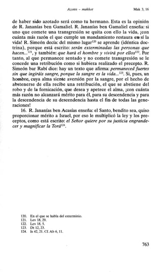 Azotes - makkot Mak 3, 16
de haber sido azotado será como' tu hermano. Esta es la opinión
de R. Jananías ben Gamaliel. R. Jananías ben Gamaliel enseña: si
uno que comete una transgresión se quita con ello la vida, ¡con
cuánta más razón el que cumple un mandamiento restaura em sí la
vida! R. Simeón decía: del mismo lugar120
se aprende (idéntica doc-
trina), porque está escrito: serán exterminadas las personas que
hacen..Y y también: que hará el hombre y vivirá por ellos122
• Por
tanto, al que permanece sentado y no comete transgresión se le
concede una retribución como si hubiera realizado el precepto..R.
Simeón bar Rabí dice: hay un texto que afirma: permaneced fuertes
sin que ingiráis sangre, porque la sangre es la vida...123
• Si, pues, un
hombre. cuya alma siente aversión por la sangre, por el hecho de
abstenerse de ella recibe una retribución, el que se abstiene del
robo y de la; fornicación, que desea y apetece el alma, ¡con cuánta
más razón no alcanzará mérito para él, para su descendencia y para
la descendencia de su descendencia hasta el firn de· todas las gene-
raciones!
16. R. Jananías ben Acasías enseña: el Santo, bendito sea, quiso
proporcionar mérito a Israel, por eso le multiplicó la ley y los pre-
ceptos, como está escrito: el Señor quiere por su justicia engrande-
cer y magnificar la Torá124
•
120. En el que se habla del exterminio.
121. Lev 18, 29.
122. Lev 18, 5.
123. Dt 12, 23.
124. Is 42, 21. Cf. Ab 6, 1L
763
 
