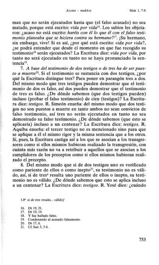 A zotes - makkot Mak 1, 7-8
manque no serán ejecutados hasta que (el falso acusado) no sea
matado, porque está escrito: vida por vida16
• Los sabios les objeta-
ron: ¿acaso no está escrito: haréis con él lo que él con el falso testi-
monio planeaba que se hiciera contra su hermano?11
• ¡Su hermano,
sin embargo, vive! Si es así, ¿por qué está escrito: vida por vida?,
¿se podrá entender que desde el momento en que fue recogido su
testimonio18 serán ejecutados? La Escritura dice: vida por vida, por
tanto no será ejecutado en tanto no se haya pronunciado la sen-
tencia19.
7. A base del testimonio de dos testigos o de tres ha de ser pues-
to a muerte20
• Si el testimonio se sustancia con dos testigos, ¿por
qué la Escritura distingue tres? Para poner en parangón tres a dos.
Del mismo modo que tres testigos pueden demostrar que el testi-
monio de dos es falso, así dos pueden demostrar que el testimonio
de tres es falso. ¿De dónde sabemos (que dos testigos pueden)
incluso (probar el falso testimonio) de cien (testigos)? La Escritu-
ra dice: testigos. R. Simeón enseña: del mismo modo que dos testi-
gos no son puestos a muerte en tanto ambos no sean convictos de
falso testimonio, así tres no serán ejecutados en tanto no sea
demostrado su falso testimonio. ¿De dónde sabemos (que.esto se
aplicaría) incluso a un centenar? La Escritura dice: testigos. R.
Aquiba enseña: el tercer testigo no es mencionado sino para que
se aplique a él el mismo rigor y la misma sentencia que a los otros.
Si, pues, la Escritura castiga así a los que se asocian a los transgre-
sores como si ellos mismos hubieran realizado la transgresión, con
cuánta más razón no va a retribuir a aquellos que se asocian a los
cumplidores de los preceptos como si ellos mismos hubieran reali-
zado el precepto.
8. Del mismo modo que si de dos testigos uno es verificado
como pariente de ellos o como inepto21
, su testimonio no es váli-
do, así, si de tres• resulta uno pariente de ellos o inepto, su testi-
monio no es válido. ¿De dónde sabemos que esto se aplica incluso
a un centenar? La Escritura dice: testigos. R. Yosé dice: ¿cuándo
1.8' si de tres resulta... válido]
16. Dt 19, 21.
17. Dt 19, 19.
18. Y fue hallado falso.
19. Condenando al acusado falsamente.
20. Dt 17, 6.
21. Cf. San 3, 3-4.
753
 