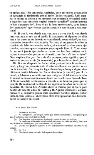 Mak 1, 9-10 Orden cuarto: Daños - nesiqin
se aplica esto? En sentencias capitales, pero en juicios pecuniarios
se sustancia el testimonio con el resto (de los testigos). Rabí ense-
ña: lo mismo se aplica a los procesos con sentencia no capital como
a aquellos con sentencia capital cuando aquellos22
conjuntamente
lo han amonestado23
• Pero si no lo han amonestado, ¿qué harán
dos hermanos24
que vieron conjuntamente a uno matar a una per-
sona?
9. Si dos lo ven desde una ventana y otros dos lo ven desde
otra ventana, y uno en el medio lo amonesta, si algunos de ellos
ven a los otros, su testimonio es considerado como único25
; en caso
contrario, como dos testimonios. Por eso, si un grupo de ellos es
convicto de falso testimonio, ambos, el acusado26
y ellos serán eje-
cutados, mientras que el segundo grupo queda libre. R. Yosé• ense-
ña: no será jamás ejecutado en tanto que los dos testigos no lo
hayan amonestado, porque está escrito: por boca de dos testigos27
•
Otra explicación: por boca de dos testigos, esto significa que el
sanedrín no puede oír (la acusación) por boca de un intérprete28•
10. Si uno, después de haber sido pronunciada la sentencia,
huyó, y luego se presenta ante el mismo tribunal, no pueden revo-
car la sentencia. En cualquier lugar donde haya dos que digan: «tes-
tificamos contra fulanito que fue sentenciado (a muerte) por el tri-
bunal, y fulanito y zutanito son sus testigos», el tal será ejecutado.
El sanedrín ejerce sus funciones tanto en Israel como fuera de Isra-
el. Si un sanedrín sentenciara a muerte a un hombre para que se
cumpla (la sentencia) dentro de un septenio de años, sería eso un
desastre. R. Elazar ben Azarías dice: lo mismo que si fuera para
dentro de setenta años. R. Tarfón y R. Aquiba afirman: si estuvié-
ramos en el sanedrín, jamás sería ejecutado hombre alguno. Rabán
Simeón ben Gamaliel dice: pero ellos multiplicarían los derrama-
dores de sangre en Israel.
1.9• R. Yosé + bar Yehudá
22. Parientes e inhábiles.
23. Al transgresor. Los testigos tienen que haber amonestado al transgresor para
que el testimonio sea válido (cf. San 5, 1).
24. Que deponen conjuntamente testimonio con un tercero no pariente.
25. De modo que sólo serán matados si el testimonio de todos es falso, y basta que
uno de ellos sea inhábil para que su testimonio sea inválido.
26. Que ha sido probado culpable a base del testimonio auténtico del otro par de
testigos.
27. Dt 17, 6.
28. El tribunal ha de entender la lengua de los testigos.
754
 