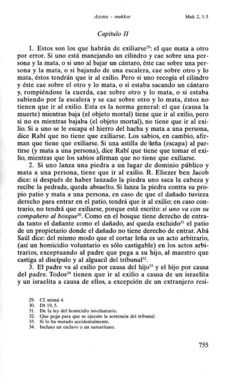 Azotes - makkot Mak 2, 1-3
Capítulo li
l. Estos son los que habrán de exiliarse29
: el que mata a otro
por error. Si uno está manejando un cilindro y cae sobre una per-
sona y la mata, o si uno al bajar un cántaro, éste cae sobre una per-
sona y la mata, o si bajando de una escalera, cae sobre otro y lo
mata, éstos tendrán que ir al exilio. Pero si uno recogía el cilindro
y éste cae sobre el otro y lo mata, o si estaba sacando un cántaro
y, rompiéndose la cuerda, cae sobre otro y lo mata, o si estaba
subiendo por la escalera y se cae sobre otro y lo mata, éstos no
tienen que ir al exilio. Esta es la norma general: el que (causa la
muerte) mientras baja (el objeto mortal) tiene que ir al exilio, pero
si no es mientras bajaba (el objeto mortal), no tiene que ir al exi-
lio. Si a uno se le escapa el hierro del hacha y mata a una persona,
dice Rabí que no tiene que exiliarse. Los sabios, en cambio, afir-
man que tiene que exiliarse. Si una astilla de imña (escapa) al par-
tirse (y mata a una persona), dice Rabí que tiene que tomar el exi-
lio, mientras que los sabios afirman que no tiene que exiliarse.
2. Si uno lanza una piedra a un lugar de dominio público y
mata a una persona, tiene que ir al exilio. R. Eliezer ben Jacob
dice: si después de haber lanzado la piedra uno saca la cabeza y
recibe la pedrada, queda absuelto. Si lanza la piedra contra su pro-
pio patio y mata a una persona, en caso de que el dañado tuviera
derecho para entrar en el patio, tendrá que ir al exilio; en caso con-
trario, no tendrá que exiliarse, porque está escrito: si uno va con su
compañero al bosque30
• Como en el bosque tiene derecho de entra-
da tanto el dañante como el dañado, así queda excluido31
el patio
de un propietario donde el dañado no tiene derecho de entrar. Abá
Saúl dice: del mismo modo que el cortar leña es un acto arbitrario,
(así un homicidio voluntario es sólo castigable) en los actos arbi-
trarios, exceptuando al padre que pega a su hijo, al maestro que
castiga al discípulo y al alguacil del tribunaP2
•
3. El padre va al exilio por causa del hijo33
y el hijo por causa
del padre. Todos34
tienen que ir al exilio a causa de un israelita
y un israelita a causa de ellos, a excepción de un extranjero resi-
29. Cf. misná 4.
30. Dt 19, 5.
31. De la ley del homicidio involuntario.
32. Que pega para que se ejecute la sentencia del tribunal.
33. Si lo ha matado accidentalmente.
34. Incluso un esclavo o un samaritano.
755
 