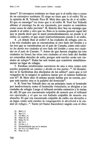 Mak 2, 4-6 Orden cuarto: Daños - nesiqin
dente35
• El extranjero residente no tiene que ir al exilio sino a causa
de un extranjero residente. El ciego no tiene que ir al exilio. Tal es
la opinión de R. Yehudá. Pero R. Meír dice que ha de ir al exilio.
El que es enemigo36
no tiene que ir al exilio. R. Yosé bar Yehudá
afirma: el enemigo ha de ser ejecutado, por cuanto se considera
como causa de daño prevista37
• R. Simeón dice: hay un enemigo que
puede ir al exilio y otro que no. Esta es la norma general: aquel del
que se pueda decir que lo mató premeditadamente, no puede ir al
exilio; en cambio, el que mató inadvertidamente puede ir al exilio.
4. ¿A dónde iban al exilio? A las ciudades de refugio, esto es,
a las tres ciudades que se encontraban al otro lado del Jordán y a
las tres que se encontraban en el país de Canaán, como está escri-
to: les daréis tres ciudades al otro lado del Jordán y otras tres ciuda-
des en el país de Canaán...38
• Antes de que fuesen elegidas las tres
ciudades en Israel, las otras tres ciudades al otro lado del Jordán
no concedían derecho de asilo, porque está escrito: serán seis ciu-
dades de refugio39
• Todas las seis tenían que constituir simultánea-
mente un lugar de refugio.
5. Estaban establecidas carreteras de una a otra, como está
escrito: prepárale un camino y divide en tres partes...40• Al (homici-
da) se le facilitaban dos discípulos de los sabios41, para que si (el
vengador de la sangre) lo quisiera matar por el camino hablaran
con él42
• R. Meír dice: él mismo puede hablar por su cuenta, por-
que está escrito: ésta es la palabra del homicida43
•
6. R. Yosé bar Yehudá dice: en un principio, tanto el homicida
por inadvertencia como el homicida voluntario, se dirigían a las
ciudades de refugio. Luego el tribunal enviaba emisarios y lo traían
de allí. El que era encontrado culpable de muerte por el tribunal
era ejecutado, y el que no era hallado culpable de muerte era
absuelto. El que era encontrado culpable de exilio era devuelto a
su lugar, como está escrito: la congregación lo devolverá a la ciu-
dad de refugio...44
• Tanto (el Sumo Sacerdote) ungido con el óleo
35. BM 5, 9.
36. San 3, 5.
37. Cf. BQ 1, 4.
38. Núm 35, 14.
39. Núm 35, 13.
40. Dt 19, 3.
41. Cf. Sot 1, 3.
42. Persuadiéndole que no lo matara.
43. Dt 19, 4. Cf. Shebi 10, 8.
44. Núm 35, 25.
756
 