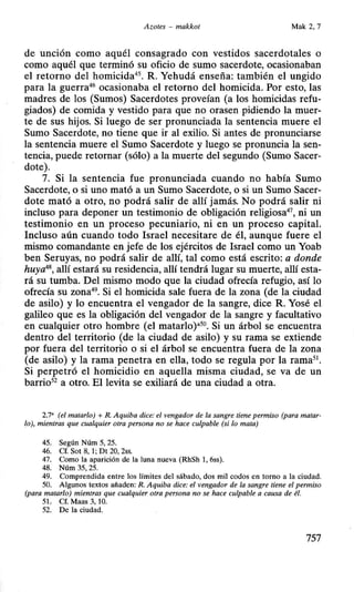 Azotes - makkot Mak 2, 7
de uncwn como aquél consagrado con vestidos sacerdotales o
como aquél que terminó su oficio de sumo sacerdote, ocasionaban
el retorno del homicida45
• R. Yehudá enseña: también el ungido
para la guerra46
ocasionaba el retorno del homicida. Por esto, las
madres de los (Sumos) Sacerdotes proveían (a los homicidas refu-
giados) de comida y vestido para que no orasen pidiendo la muer-
te de sus hijos. Si luego de ser pronunciada la sentencia muere el
Sumo Sacerdote, no tiene que ir al exilio. Si antes de pronunciarse
la sentencia muere el Sumo Sacerdote y luego se pronuncia la sen-
tencia, puede retornar (sólo) a la muerte del segundo (Sumo Sacer-
dote).
7. Si la sentencia fue pronunciada cuando no había Sumo
Sacerdote, o si uno mató a un Sumo Sacerdote, o si un Sumo Sacer-
dote mató a otro, no podrá salir de allí jamás. No podrá salir ni
incluso para deponer un testimonio de obligación religiosa47
, ni un
testimonio en un proceso pecuniario, ni en un proceso capital.
Incluso aún cuando todo Israel necesitare de él, aunque fuere el
mismo comandante en jefe de los ejércitos de Israel como un Yoab
ben Seruyas, no podrá salir de allí, tal como está escrito: a donde
huya48
, allí estará su residencia, allí tendrá lugar su muerte, allí esta-
rá su tumba. Del mismo modo que la ciudad ofrecía refugio, así lo
ofrecía su zona49
• Si el homicida sale fuera de la zona (de la ciudad
de asilo) y lo encuentra el vengador de la sangre, dice R. Yosé el
galileo que es la obligación del vengador de la sangre y facultativo
en cualquier otro hombre (el matarlo)•50
• Si un árbol se encuentra
dentro del territorio (de la ciudad de asilo) y su rama se extiende
por fuera del territorio o si el árbol se encuentra fuera de la zona
(de asilo) y la rama penetra en ella, todo se regula por la rama5
1
•
Si perpetró el homicidio en aquella misma ciudad, se va de un
barrio52
a otro. El levita se exiliará de una ciudad a otra.
2.7' (el matarlo) +R. Aquiba dice: el vengador de la sangre tiene permiso (para matar-
lo), mientras que cualquier otra persona no se hace culpable (si lo mata)
45. Según Núm 5, 25.
46. Cf. Sot 8, 1; Dt 20, 2ss.
47. Como la aparición de la luna nueva (RhSh 1, 6ss).
48. Núm 35, 25.
49. Comprendida entre los límites del sábado, dos mil codos en torno a la ciudad.
50. Algunos textos añaden: R. Aquiba dice: el vengador de la sangre tiene el permiso
(para matarlo) mientras que cualquier otra persona no se hace culpable a causa de él.
51. Cf. Maas 3, 1O.
52. De la ciudad.
757
 