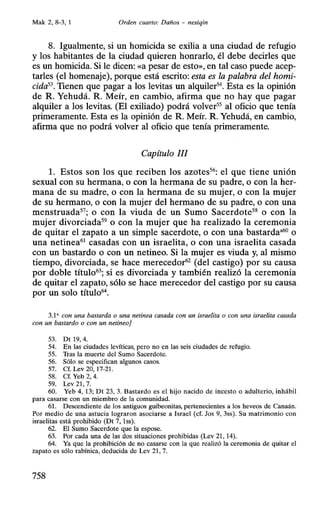 Mak 2, 8-3, 1 Orden cuarto: Daños - nesiqin
8. Igualmente, si un homicida se exilia a una ciudad de refugio
y los habitantes de la ciudad quieren honrarlo, él debe decirles que
es un homicida. Si le dicen: «a pesar de esto», en tal caso puede acep-
tarles (el homenaje), porque está escrito: esta es la palabra del homi-
cida53. Tienen que pagar a los levitas un alquiler54
• Esta es la opinión
de R. Yehudá. R. Meír, en cambio, afirma que no hay que pagar
alquiler a los levitas. (El exiliado) podrá volver55
al oficio que tenía
primeramente. Esta es la opinión de R. Meír. R. Yehudá, en cambio,
afirma que no podrá volver al oficio que tenía primeramente.
Capítulo 111
l. Estos son los que reciben los azotes56
: el que tiene unión
sexual con su hermana, o con la hermana de su padre, o con la her-
mana de su madre, o con la hermana de su mujer, o con la mujer
de su hermano, o con la mujer del hermano de su padre, o con una
menstruada57
; o con la viuda de un Sumo Sacerdote58
o con la
mujer divorciada59
o con la mujer que ha realizado la ceremonia
de quitar el zapato a un simple sacerdote, o con una bastarda•60
o
una netinea61
casadas con un israelita, o con una israelita casada
con un bastardo o con un netineo. Si la mujer es viuda y, al mismo
tiempo, divorciada, se hace merecedor62
(del castigo) por su causa
por doble título63
; si es divorciada y también realizó la ceremonia
de quitar el zapato, sólo se hace merecedor del castigo por su causa
por un solo título64
•
3.1a con una bastarda o una netinea casada con un israelita o con una israelita casada
con un bastardo o con un netineoj
53. Dt 19, 4.
54. En las ciudades levíticas, pero no en las seis ciudades de refugio.
55. Tras la muerte del Sumo Sacerdote.
56. Sólo se especifican algunos casos.
57. Cf. Lev 20, 17-21.
58. Cf. Yeb 2, 4.
59. Lev 21, 7.
60. Yeb 4, 13; Dt 23, 3. Bastardo es el hijo nacido de incesto o adulterio, inhábil
para casarse con un miembro de la comunidad.
61. Descendiente de los antiguos guibeonitas, pertenecientes a los heveos de Canaán.
Por medio de una astucia lograron asociarse a Israel (cf. Jos 9, 3ss). Su matrimonio con
israelitas está prohibido (Dt 7, lss).
62. El Sumo Sacerdote que la espose.
63. Por cada una de las dos situaciones prohibidas (Lev 21, 14).
64. Ya que la prohibición de no casarse con la que realizó la ceremonia de quitar el
zapato es sólo rabínica, deducida de Lev 21, 7.
758
 