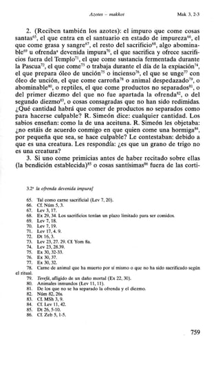 Azotes - makkot Mak 3, 2-3
2. (Reciben también los azotes): el impuro que come cosas
santas65, el que entra en el santuario en estado de impureza66, el
que come grasa y sangre67, el resto del sacrificio68, algo abomina-
ble69 u ofrenda• devenida impura70, el que sacrifica y ofrece sacrifi-
cios fuera del Templo7 el que come sustancia fermentada durante
la Pascua72
, el que come73 o trabaja durante el día de la expiación74,
el que prepara óleo de unción75 o incienso76, el que se unge77 con
óleo de unción, el que come carroña78 o animal despedazado79, o
abominable80, o reptiles, el que come productos no separados8
 o
del primer diezmo del que no fue apartada la ofrenda82, o del
segundo diezmo83, o cosas consagradas que no han sido redimidas.
¿Qué cantidad habrá que comer de productos no separados como
para hacerse culpable? R Simeón dice: cualquier cantidad. Los
sabios enseñan: como la de una aceituna. R Simeón les objetaba:
¿no estáis de acuerdo conmigo en que quien come una hormiga84
,
por pequeña que sea, se hace culpable? Le contestaban: debido a
que es una creatura. Les respondía: ¿es que un grano de trigo no
es una creatura?
3. Si uno come primicias antes de haber recitado sobre ellas
(la bendición establecida)85 o cosas santísimas86 fuera de las corti-
3.2' la ofrenda devenida impura}
65. Tal como carne sacrificial (Lev 7, 20).
66. Cf. Núm 5, 3.
67. Lev 3, 17.
68. Ex 29, 34. Los sacrificios tenían un plazo limitado para ser comidos.
69. Lev 7, 18.
70. Lev 7, 19.
71. Lev 17, 4. 9.
72. Dt 16, 3.
73. Lev 23, 27. 29. Cf. Yom 8a.
74. Lev 23, 28.39.
75. Ex 30, 32-33.
76. Ex 30, 37.
77. Ex 30, 32.
78. Carne de animal que ha muerto por sí mismo o que no ha sido sacrificado según
el ritual.
79. Terefá, afligido de un daño mortal (Ex 22, 30).
80. Animales inmundos (Lev 11, 11).
81. De los que no se ha separado la ofrenda y el diezmo.
82. Núm 82, 26s.
83. Cf. MSh 3, 9.
84. Cf. Lev 11, 42.
85. Dt 26,5-10.
86. Cf. Zeb 5, 1-5.
759
 