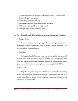 c. Geura-giru nutupan retakan taneuh sarta dipadatkan ambéh cai henteu asup ka
          dina taneuh ngaliwatan retakan
     d. Ulah motong gawir jalan jadi ajeg
     e. Ulah ngadegkeun imah di tepi walungan anu werit erosi
     f. Ulah menebang tangkal di lamping (gb. kénca)
     g. Ulah ngawangun imah di handapeun gawir



2.6 Hal – Hal anu Kudu Di Pigawé Salila sarta Sageus Lumangsung Musibah

     a. Tanggap Darurat

              Anu kudu dipigawé dina tahap tanggap darurat nyaéta penyelamatan sarta
      pertolongan korban sagancangna sangkan korban henteu nambahan. Aya
      sawatara hal anu kudu diperhatikan,

     c. Rehabilitasi

              Usaha pemulihan korban sarta prasarananya, ngawengku kaayaan sosial,
      ékonomi, sarta sarana transportasi. Sajaba ti éta dikaji ogé perkembangan taneuh
      urug sarta téknik pengendaliannya sangkan taneuh urug henteu ngembang sarta
      penentuan relokasi korban taneuh urug lamun taneuh urug hésé dikadalikeun.

     d. Rekonstruksi

              Penguatan wangunan-wangunan infrastruktur di wewengkon werit urug
      henteu jadi tinimbangan utama pikeun mitigasi karuksakan anu disebabkan ku
      taneuh urug, alatan kerentanan pikeun wangunan-wangunan anu diwangun dina
      jalur taneuh urug ampir 100%.




Makalah ieu mangrupa salah sahiji conto waé sarta muga bisa méré mangpaat pikeun kuring sarta kabéhanana
 