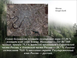 Самое большое по площади государство мира (11,46 % площади всей суши Земли). Население — 141 867 540 человек, причём 79,3 % жителей проживает в Европейской части России, в Азиатской части России — 20,7 %. Русские составляют 79,83 % населения страны. Государственный язык России — русский. Москва Google Earth 