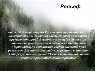 Рельеф Более 70 % территории России занято равнинами и низменностями. Западная часть страны находится в пределах обширной Восточно-Европейской равнины, характеризующейся чередованием низменностей. Меридианально вытянутая горная система Урал разделяет Восточно-Европейскую равнину и Западно - Сибирскую низменность. Южная и восточная части страны преимущественно гористые. 
