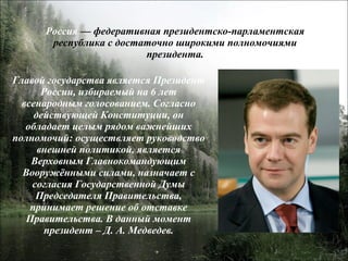 Россия  — федеративная президентско-парламентская республика с достаточно широкими полномочиями президента. Главой государства является Президент России, избираемый на 6 лет всенародным голосованием. Согласно действующей Конституции, он обладает целым рядом важнейших полномочий: осуществляет руководство внешней политикой, является Верховным Главнокомандующим Вооружёнными силами, назначает с согласия Государственной Думы Председателя Правительства, принимает решение об отставке Правительства. В данный момент президент – Д. А. Медведев. 