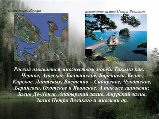 Россия омывается множеством морей. Такими как: Черное, Азовское, Балтийское, Баренцево, Белое, Карское, Лаптевых, Восточно – Сибирское, Чукотское, Берингово, Охотское и Японское. А так же заливами: Залив Де-Лонга, Анадырский залив, Амурский залив, Залив Петра Великого и многими др. Белое море. Россия акватория залива Петра Великого 