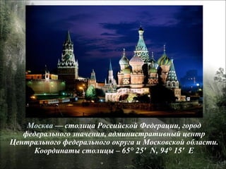 Москва  — столица Российской Федерации, город федерального значения, административный центр Центрального федерального округа и Московской области. Координаты столицы –  65° 25′  N, 94° 15′  E 