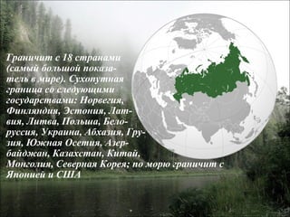 Граничит с 18 странами  (самый большой показа- тель в мире). Сухопутная  граница со следующими  государствами: Норвегия,  Финляндия, Эстония, Лат- вия, Литва, Польша, Бело- руссия, Украина, Абхазия, Гру- зия, Южная Осетия, Азер- байджан, Казахстан, Китай,  Монголия, Северная Корея; по морю граничит с  Японией и США 