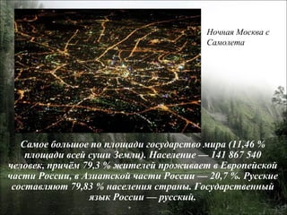 Самое большое по площади государство мира (11,46 % площади всей суши Земли). Население — 141 867 540 человек, причём 79,3 % жителей проживает в Европейской части России, в Азиатской части России — 20,7 %. Русские составляют 79,83 % населения страны. Государственный язык России — русский. Ночная Москва с  Самолета 