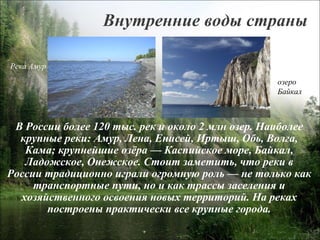 В России более 120 тыс. рек и около 2 млн озер. Наиболее крупные реки: Амур, Лена, Енисей, Иртыш, Обь, Волга, Кама; крупнейшие озёра — Каспийское море, Байкал, Ладожское, Онежское. Стоит заметить, что реки в России традиционно играли огромную роль — не только как транспортные пути, но и как трассы заселения и хозяйственного освоения новых территорий. На реках построены практически все крупные города. Внутренние воды страны Река Амур озеро  Байкал 