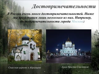 Достопримечательности В России очень много достопримечательностей. Ниже мы представим лишь несколько из них. Например, достопримечательности города  Москвы : Храм Христа-Спасителя Спасская церковь в Абрамцево 