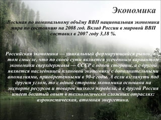 Экономика Восьмая по номинальному объёму ВВП национальная экономика мира по состоянию на 2008 год. Вклад России в мировой ВВП составил в 2007 году 3,18 %. Российская экономика — уникальный формирующийся рынок, в том смысле, что по своей сути является усеченным вариантом экономики сверхдержавы — СССР с одной стороны, а с другой является наследницей плановой экономики с дополнительными аномалиями, приобретенными в 90-е годы. А если взглянуть под другим углом, то с одной стороны экономика основана на экспорте ресурсов и товаров низкого передела, а с другой Россия имеет богатый опыт в технологически сложных отраслях: аэрокосмическая, атомная энергетика. 