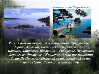 Россия омывается множеством морей. Такими как: Черное, Азовское, Балтийское, Баренцево, Белое, Карское, Лаптевых, Восточно – Сибирское, Чукотское, Берингово, Охотское и Японское. А так же заливами: Залив Де-Лонга, Анадырский залив, Амурский залив, Залив Петра Великого и многими др. Белое море. Россия акватория залива Петра Великого 