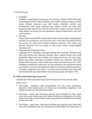  Faktor Eksternal
1. Pendidikan
Pendidikan mempengaruhi kepercayaan diri seseorang. Anthony (1992) lebih lanjut
mengungkapkan bahwa tingkat pendidikan yang rendah cenderung membuat individu
merasa dibawah kekuasaan yang lebih pandai, sebaliknya individu yang
pendidikannya lebih tinggi cenderung akan menjadi mandiri dan tidak perlu
bergantung pada individu lain. Individu tersebut akan mampu memenuhi keperluan
hidup dengan rasa percaya diri dan kekuatannya dengan memperhatikan situasi dari
sudut kenyataan.
2. Pekerjaan
Rogers (dalam Kusuma,2005) mengemukakan bahwa bekerja dapat mengembangkan
kreatifitas dan kemandirian serta rasa percaya diri. Lebih lanjut dikemukakan bahwa
rasa percaya diri dapat muncul dengan melakukan pekerjaan, selain materi yang
diperoleh. Kepuasan dan rasa bangga di dapat karena mampu mengembangkan
kemampuan diri.
3. Lingkungan dan Pengalaman hidup
Lingkungan disini merupakan lingkungan keluarga dan masyarakat. Dukungan yang
baik yang diterima dari lingkungan keluarga seperti anggota kelurga yang saling
berinteraksi dengan baik akan memberi rasa nyaman dan percaya diri yang tinggi.
Begitu juga dengan lingkungan masyarakat semakin bisa memenuhi norma dan
diterima oleh masyarakat, maka semakin lancar harga diri berkembang (Centi, 1995).
Sedangkan pembentukan kepercayaan diri juga bersumber dari pengalaman pribadi
yang dialami seseorang dalam perjalanan hidupnya. Pemenuhan kebutuhan psikologis
merupakan pengalaman yang dialami seseorang selama perjalanan yang buruk pada
masa kanak kanak akan menyebabkan individu kurang percaya diri (Drajat, 1995).
D. Istilah- istilah dalam kepercayaan diri
Ada beberapa istilah yang terkait dengan persoalan kepercayaan diri yaitu ada empat
macam, yaitu :
1. Self-concept : bagaimana Anda menyimpulkan diri anda secara keseluruhan,
bagaimana Anda melihat potret diri Anda secara keseluruhan, bagaimana Anda
mengkonsepsikan diri anda secara keseluruhan.
2. Self-esteem : sejauh mana Anda punya perasaan positif terhadap diri Anda, sejauh
mana Anda punya sesuatu yang Anda rasakan bernilai atau berharga dari diri Anda,
sejauh mana Anda meyakini adanya sesuatu yang bernilai, bermartabat atau berharga
di dalam diri Anda.
3. Self efficacy : sejauh mana Anda punya keyakinan atas kapasitas yang Anda miliki
untuk bisa menjalankan tugas atau menangani persoalan dengan hasil yang bagus (to
 