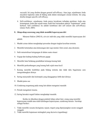 succeed). Ini yang disebut dengan general self-efficacy. Atau juga, sejauhmana Anda
meyakini kapasitas anda di bidang anda dalam menangani urusan tertentu. Ini yang
disebut dengan specific self-efficacy.
4. Self-confidence: sejauhmana Anda punya keyakinan terhadap penilaian Anda atas
kemampuan Anda dan sejauh mana Anda bisa merasakan adanya “kepantasan” untuk
berhasil. Self confidence itu adalah kombinasi dari self esteem dan self-efficacy
(James Neill, 2005)
E. Sikap-sikap seseorang yang tidak memiliki kepercayaan diri
Menurut Hakim (2002:8), ciri-ciri individu yang tidak memiliki kepercayaan diri
adalah:
1. Mudah cemas dalam menghadapi persoalan dengan tingkat kesulitan tertentu
2. Memiliki kelemahan atau kekurangan dari segi mental, fisik sosial, atau ekonomi;
3. Sulit menetralisasi ketegangan di dalam suatu situasi
4. Gugup dan kadang-kadang berbicara gagap
5. Memiliki latar belakang pendidikan keluarga kurang baik
6. Memiliki perkembangan yang kurang baik sejak masa kecil
7. Kurang memiliki kelebihan pada bidang tertentu dan tidak tahu bagaimana cara
mengembangkan dirinya
8. Sering menyendiri dari kelompok yang dianggapnya lebih dari dirinya
9. Mudah putus asa
10. Cenderung tergantung pada orang lain dalam mengatasi masalah
11. Pernah mengalami trauma.
12. Sering bereaksi negatif dalam menghadapi masalah.
Ketika ini dikaitkan dengan praktek hidup sehari-hari, orang yang memiliki
kepercayaan rendah atau telah kehilangan kepercayaan, cenderung merasa / bersikap
sebagai berikut :
1. Tidak memiliki sesuatu (keinginan, tujuan, target) yang diperjuangkan secara sungguh
sungguh.
2. Tidak memiliki keputusan melangkah yang decissive (ngambang)
 