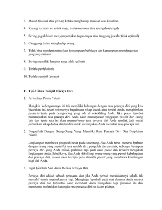 3. Mudah frustasi atau give-up ketika menghadapi masalah atau kesulitan
4. Kurang termotivasi untuk maju, malas-malasan atau setengah-setengah
5. Sering gagal dalam menyempurnakan tugas-tugas atau tanggung jawab (tidak optimal)
6. Canggung dalam menghadapi orang
7. Tidak bisa mendemonstrasikan kemampuan berbicara dan kemampuan mendengarkan
yang meyakinkan
8. Sering memiliki harapan yang tidak realistis
9. Terlalu perfeksionis
10. Terlalu sensitif (perasa)
F. Tips Untuk Tampil Percaya Diri
1. Perhatikan Postur Tubuh
Mungkin kedengarannya ini tak memiliki hubungan dengan rasa percaya diri yang kita
bicarakan ini, tetapi sebenarnya bagaimana sikap duduk atau berdiri Anda, mengirimkan
pesan tertentu pada orang-orang yang ada di sekekliling Anda. Jika pesan tersebut
memancarkan rasa percaya diri, Anda akan mendapatkan tanggapan positif dari orang
lain dan tentu saja ini akan memperbesar rasa percaya diri Anda sendiri. Jadi mulai
perhatikan sikap duduk dan berdiri untuk menunjukan Anda memiliki rasa percaya diri.
2. Bergaullah Dengan Orang-Orang Yang Memiliki Rasa Percaya Diri Dan Berpikiran
Positif
Lingkungan membawa pengaruh besar pada seseorang. Jika Anda terus menerus berbaur
dengan orang yang memiliki rasa rendah diri, pengeluh dan pesimis, seberapa besarpun
percaya diri yang Anda miliki, perlahan tapi pasti akan pudar dan terseret mengikuti
lingkungan Anda. Sebaliknya, jika Anda dikelilingi orang-orang yang penuh kebahagiaan
dan percaya diri, makan akan tercipta pula atmosfir positif yang membawa keuntungan
bagi diri Anda.
3. Ingat Kembali Saat Anda Merasa Percaya Diri
Percaya diri adalah sebuah perasaan, dan jika Anda pernah merasakannya sekali, tak
mustahil untuk merasakannya lagi. Mengingat kembali pada saat dimana Anda merasa
percaya diri dan terkontrol akan membuat Anda mengalami lagi perasaan itu dan
membantu meletakkan kerangka rasa percaya diri itu dalam pikiran.
 