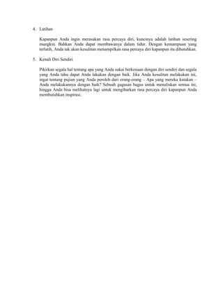4. Latihan
Kapanpun Anda ingin merasakan rasa percaya diri, kuncinya adalah latihan sesering
mungkin. Bahkan Anda dapat membawanya dalam tidur. Dengan kemampuan yang
terlatih, Anda tak akan kesulitan menampilkan rasa percaya diri kapanpun itu dibutuhkan.
5. Kenali Diri Sendiri
Pikirkan segala hal tentang apa yang Anda sukai berkenaan dengan diri sendiri dan segala
yang Anda tahu dapat Anda lakukan dengan baik. Jika Anda kesulitan melakukan ini,
ingat tentang pujian yang Anda peroleh dari orang-orang – Apa yang mereka katakan –
Anda melakukannya dengan baik? Sebuah gagasan bagus untuk menuliskan semua ini,
hingga Anda bisa melihatnya lagi untuk mengibarkan rasa percaya diri kapanpun Anda
membutuhkan inspirasi.
 