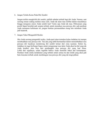 6. Jangan Terlalu Keras Pada Diri Sendiri
Jangan terlalu mengkritik diri sendiri, jadilah sahabat terbaik bagi diri Anda. Namun, saat
seorang teman sedang melalui masa sulit, Anda tak akan mau terlibat dalam masalahnya
hingga menguras emosi Anda sendiri kan? Tentu saja Anda tak mau. Pebicaraan yang
positif dapat berubah jadi senjata terbaik untuk menaikan rasa percaya diri, jadi pastikan
Anda menanam kebiasaan ini, jangan biarkan permasalahan orang lain membuat Anda
jadi terpuruk.
7. Jangan Takut Mengambil Resiko
Jika Anda seorang pengambil resiko, Anda pasti akan temukan kalau tindakan ini mampu
membuahkan rasa percaya diri. Tak ada yang lebih bermanfaat dalam menumbuhkan rasa
percaya diri layaknya mendorong diri sendiri keluar dari zona nyaman. Selain itu,
tindakan ini juga berfungsi bagus untuk mengurangi rasa takut Anda akan ha-hal yang tak
Anda ketahui, plus bisa dari pembangkit rasa percaya diri yang luar biasa.
Lebih dari segalanya, selalu ingatlah bahwa Anda memiliki bakat dan kemampuan.
Pastikan Anda selalu melakukan yang terbaik untuk semua itu dan inilah yang akan jadi
batu loncatan terbaik untuk membangun rasa percaya diri yang tak tergoyahkan
 