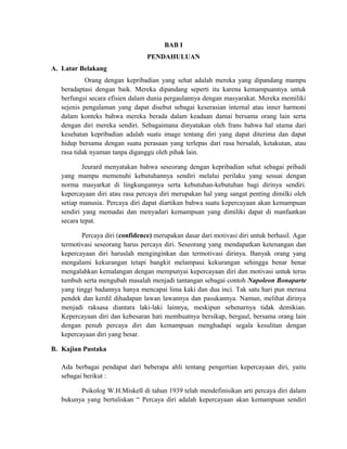 BAB I
PENDAHULUAN
A. Latar Belakang
Orang dengan kepribadian yang sehat adalah mereka yang dipandang mampu
beradaptasi dengan baik. Mereka dipandang seperti itu karena kemampuannya untuk
berfungsi secara efisien dalam dunia pergaulannya dengan masyarakat. Mereka memiliki
sejenis pengalaman yang dapat disebut sebagai keserasian internal atau inner harmoni
dalam konteks bahwa mereka berada dalam keadaan damai bersama orang lain serta
dengan diri mereka sendiri. Sebagaimana dinyatakan oleh frans bahwa hal utama dari
kesehatan kepribadian adalah suatu image tentang diri yang dapat diterima dan dapat
hidup bersama dengan suatu perasaan yang terlepas dari rasa bersalah, ketakutan, atau
rasa tidak nyaman tanpa diganggu oleh pihak lain.
Jeurard menyatakan bahwa seseorang dengan kepribadian sehat sebagai pribadi
yang mampu memenuhi kebutuhannya sendiri melalui perilaku yang sesuai dengan
norma masyarkat di lingkungannya serta kebutuhan-kebutuhan bagi dirinya sendiri.
kepercayaan diri atau rasa percaya diri merupakan hal yang sangat penting dimilki oleh
setiap manusia. Percaya diri dapat diartikan bahwa suatu kepercayaan akan kemampuan
sendiri yang memadai dan menyadari kemampuan yang dimiliki dapat di manfaatkan
secara tepat.
Percaya diri (confidence) merupakan dasar dari motivasi diri untuk berhasil. Agar
termotivasi seseorang harus percaya diri. Seseorang yang mendapatkan ketenangan dan
kepercayaan diri haruslah menginginkan dan termotivasi dirinya. Banyak orang yang
mengalami kekurangan tetapi bangkit melampaui kekurangan sehingga benar benar
mengalahkan kemalangan dengan mempunyai kepercayaan diri dan motivasi untuk terus
tumbuh serta mengubah masalah menjadi tantangan sebagai contoh Napoleon Bonaparte
yang tinggi badannya hanya mencapai lima kaki dan dua inci. Tak satu hari pun merasa
pendek dan kerdil dihadapan lawan lawannya dan pasukannya. Namun, melihat dirinya
menjadi raksasa diantara laki-laki lainnya, meskipun sebenarnya tidak demikian.
Kepercayaan diri dan kebesaran hati membuatnya bersikap, bergaul, bersama orang lain
dengan penuh percaya diri dan kemampuan menghadapi segala kesulitan dengan
kepercayaan diri yang besar.
B. Kajian Pustaka
Ada berbagai pendapat dari beberapa ahli tentang pengertian kepercayaan diri, yaitu
sebagai berikut :
Psikolog W.H.Miskell di tahun 1939 telah mendefinisikan arti percaya diri dalam
bukunya yang bertuliskan “ Percaya diri adalah kepercayaan akan kemampuan sendiri
 