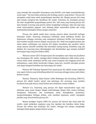 yang memadai dan menyadari kemampuan yang dimiliki, serta dapat memanfaatkannya
secara tepat.” Tak lain halnya psikolog ultra kondang maslow yang berkata “Percaya diri
merupakan modal dasar untuk pengembangan aktualitas diri. Dengan percaya diri orang
akan mampu mengenal dan memahami diri sendiri. Sementara itu, kurangnya percaya
diri akan menghambat pengembangan potensi diri. Jadi orang yang kurang percaya diri
akan menjadi seseorang yang pesimis dalam menghadapi tantangan, takut dan ragu-ragu
untuk menyampaikan gagasan, serta bimbang dalam menentukan pilihan dan sering
membanding-bandingkan dirinya dengan orang lain".
Percaya diri adalah modal dasar seorang manusia dalam memenuhi berbagai
kebutuhan sendiri. Seseorang mempunyai kebutuhan untuk kebebasan berfikir dan
berperasaan sehingga seseorang yang mempunyai kebebasan berfikir dan berperasaan
akan tumbuh menjadi manusia dengan rasa percaya diri. Salah satu langkah pertama dan
utama dalam membangun rasa percaya diri dengan memahami dan meyakini bahwa
setiap manusia memiliki kelebihan dan kelemahan masing-masing. Kelebihan yang ada
didalam diri seseorang harus dikembangkan dan dimanfaatkan agar menjadi produktif
dan berguna bagi orang lain (Hakim,2002).
Menurut Lauster (2012:4) kepercayaan diri merupakan suatu sikap atau keyakinan
atas kemampuan diri sendiri, sehingga dalam tindakan-tindakannya tidak terlalu cemas,
merasa bebas untuk melakukan hal-hal yang sesuai keinginan dan tanggung jawab atas
perbuatannya, sopan dalam berinteraksi dengan orang lain, memiliki dorongan prestasi
serta dapat mengenal kelebihan dan kekurangan diri sendiri.
Menurut ahli Psikologi Sigmund Fred, kepercayaan diri adalah sesuatu tingkatan
rasa sugesti tertentu yang berkembang dalam diri seseorang sehingga merasa yakin dalam
berbuat sesuatu.
Menurut Thantaway dalam Kamus istilah Bimbingan dan Konseling (2005:87),
percaya diri adalah kondisi mental atau psikologis diri seseorang yang memberi
keyakinan kuat pada dirinya untuk berbuat atau melakukan sesuatu tindakan.
Menurut Lie, Seseorang yang percaya diri dapat menyelesaikan tugas atau
pekerjaan yang sesuai dengan tahapan perkembangan dengan baik, merasa berharga,
mempunyai keberanian, dan kemampuan untuk meningkatkan prestasinya,
mempertimbangkan berbagai pilihan, serta membuat keputusan sendiri merupakan
perilaku yang mencerminkan percaya diri.
Meurut pendapat Angelis (2003:10), percaya diri berawal dari tekad pada diri
sendiri, untuk melakukan segalanya yang kita inginkan dan butuhkan dalam hidup.
Percaya diri terbina dari keyakinan diri sendiri, sehingga kita mampu menghadapi
tantangan hidup apapun dengan berbuat sesuatu.
 