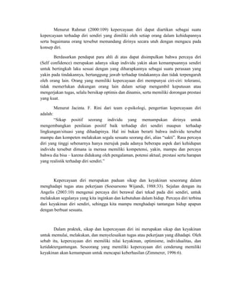 Menurut Rahmat (2000:109) kepercayaan diri dapat diartikan sebagai suatu
kepercayaan terhadap diri sendiri yang dimiliki oleh setiap orang dalam kehidupannya
serta bagaimana orang tersebut memandang dirinya secara utuh dengan mengacu pada
konsep diri.
Berdasarkan pendapat para ahli di atas dapat disimpulkan bahwa percaya diri
(Self confidence) merupakan adanya sikap individu yakin akan kemampuannya sendiri
untuk bertingkah laku sesuai dengan yang diharapkannya sebagai suatu perasaan yang
yakin pada tindakannya, bertanggung jawab terhadap tindakannya dan tidak terpengaruh
oleh orang lain. Orang yang memiliki kepercayaan diri mempunyai ciri-ciri: toleransi,
tidak memerlukan dukungan orang lain dalam setiap mengambil keputusan atau
mengerjakan tugas, selalu bersikap optimis dan dinamis, serta memiliki dorongan prestasi
yang kuat.
Menurut Jacinta. F. Rini dari team e-psikologi, pengertian kepercayaan diri
adalah:
“Sikap positif seorang individu yang memampukan dirinya untuk
mengembangkan penilaian positif baik terhadap diri sendiri maupun terhadap
lingkungan/situasi yang dihadapinya. Hal ini bukan berarti bahwa individu tersebut
mampu dan kompeten melakukan segala sesuatu seorang diri, alias “sakti”. Rasa percaya
diri yang tinggi sebenarnya hanya merujuk pada adanya beberapa aspek dari kehidupan
individu tersebut dimana ia merasa memiliki kompetensi, yakin, mampu dan percaya
bahwa dia bisa – karena didukung oleh pengalaman, potensi aktual, prestasi serta harapan
yang realistik terhadap diri sendiri.”
Kepercayaan diri merupakan paduan sikap dan keyakinan seseorang dalam
menghadapi tugas atau pekerjaan (Soesarsono Wijandi, 1988:33). Sejalan dengan itu
Angelis (2003:10) mengenai percaya diri berawal dari tekad pada diri sendiri, untuk
melakukan segalanya yang kita inginkan dan kebutuhan dalam hidup. Percaya diri terbina
dari keyakinan diri sendiri, sehingga kita mampu menghadapi tantangan hidup apapun
dengan berbuat sesuatu.
Dalam praktek, sikap dan kepercayaan diri ini merupakan sikap dan keyakinan
untuk memulai, melakukan, dan menyelesaikan tugas atau pekerjaan yang dihadapi. Oleh
sebab itu, kepercayaan diri memiliki nilai keyakinan, optimisme, individualitas, dan
ketidaktergantungan. Seseorang yang memiliki kepercayaan diri cenderung memiliki
keyakinan akan kemampuan untuk mencapai keberhasilan (Zimmerer, 1996:6).
 