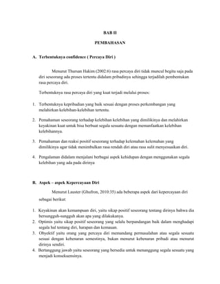 BAB II
PEMBAHASAN
A. Terbentuknya confidence ( Percaya Diri )
Menurut Thursan Hakim (2002:6) rasa percaya diri tidak muncul begitu saja pada
diri seseorang ada proses tertentu didalam pribadinya sehingga terjadilah pembentukan
rasa percaya diri.
Terbentuknya rasa percaya diri yang kuat terjadi melalui proses:
1. Terbentuknya kepribadian yang baik sesuai dengan proses perkembangan yang
melahirkan kelebihan-kelebihan tertentu.
2. Pemahaman seseorang terhadap kelebihan kelebihan yang dimilikinya dan melahirkan
keyakinan kuat untuk bisa berbuat segala sesuatu dengan memanfaatkan kelebihan
kelebihannya.
3. Pemahaman dan reaksi positif seseorang terhadap kelemahan kelemahan yang
dimilikinya agar tidak menimbulkan rasa rendah diri atau rasa sulit menyesuaikan diri.
4. Pengalaman didalam menjalani berbagai aspek kehidupan dengan menggunakan segala
kelebihan yang ada pada dirinya
B. Aspek – aspek Kepercayaan Diri
Menurut Lauster (Ghufron, 2010:35) ada beberapa aspek dari kepercayaan diri
sebagai berikut:
1. Keyakinan akan kemampuan diri, yaitu sikap positif seseorang tentang dirinya bahwa dia
bersungguh-sungguh akan apa yang dilakukanya.
2. Optimis yaitu sikap positif seseorang yang selalu berpandangan baik dalam menghadapi
segala hal tentang diri, harapan dan kemauan.
3. Obyektif yaitu orang yang percaya diri memandang permasalahan atau segala sesuatu
sesuai dengan kebenaran semestinya, bukan menurut kebenaran pribadi atau menurut
dirinya sendiri.
4. Bertanggung jawab yaitu seseorang yang bersedia untuk menanggung segala sesuatu yang
menjadi konsekuensinya.
 