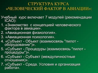 СТРУКТУРА КУРСА  «ЧЕЛОВЕЧЕСКИЙ ФАКТОР В АВИАЦИИ»: Учебный  курс включает 7  модулей (рекомендации  ICAO ) : 1. « Знакомство  с концепцией человеческого фактора в авиации».  2. «Авиационная физиология».  3. «Авиационная психология».  4. «Субъект - Объект ( взаимосвязь  "пилот -   оборудование")».  5. «Субъект - Процедур ы  ( взаимосвязь  "пилот - процедур ы ")».  6. «Субъект - Субъект ( междуличностные  отношения)».  7. «Субъект - Среда. Условия  и  организация   работ а ».  