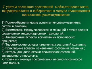 С учетом последних достижений  в области психологии, нейрофизиологии и кибернетики в модуле «Авиационная психология» рассматриваются: 1) Психокибернетические аспекты человеко-машинных систем в авиации;  2) Взаимосвязь между человеком и машиной с точки зрения современных информационных технологий;  3) Авиационные аспекты когнитивных психических процессов;  4) Теоретические основы измененных состояний сознания; 5) Прикладные аспекты измененных состояний сознания ; 6) Методы для диагностики психических состояний  авиационного персонала;  7) Приемы и методы профилактики нервно-психическое напряжения. 