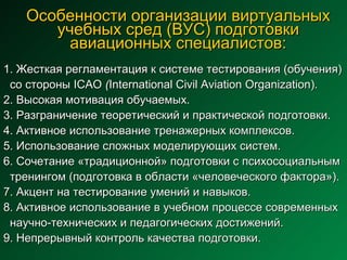 Особенности организации виртуальных учебных сред (ВУС) подготовки авиационных специалистов: 1. Жесткая регламентация к системе тестирования (обучения)  со стороны ICAO  ( International Civil Aviation Organization).  2. Высокая мотивация обучаемых. 3. Разграничение теоретический и практической подготовки. 4. Активное использование тренажерных комплексов. 5. Использование сложных моделирующих систем. 6. Сочетание «традиционной» подготовки с психосоциальным  тренингом (подготовка в области «человеческого фактора»). 7. Акцент на тестирование умений и навыков. 8. Активное использование в учебном процессе современных  научно-технических и педагогических достижений.  9. Непрерывный контроль качества подготовки.   