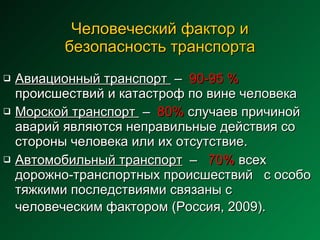 Человеческий фактор и безопасность транспорта Авиационный транспорт  –  90-95 %  происшествий и катастроф по вине человека  Морской транспорт  –  80%  случаев причиной аварий являются неправильные действия со стороны человека или их отсутствие. Автомобильный транспорт   –  70%  всех дорожно-транспортных происшествий  с особо тяжкими последствиями связаны с человеческим фактором (Россия, 2009).   