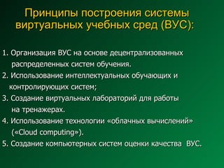 Принципы построения системы виртуальных учебных сред (ВУС):   1. Организация ВУС на основе децентрализованных  распределенных систем обучения. 2. Использование интеллектуальных обучающих и  контролирующих систем; 3. Создание виртуальных лабораторий для работы  на тренажерах. 4. Использование технологии «облачных вычислений»  (« Cloud computing » ) . 5. Создание компьютерных систем оценки качества  ВУС. 
