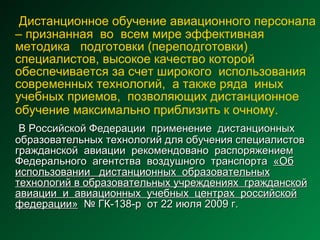 Дистанционное обучение авиационного персонала   –   признанная  во  всем мире эффективная  методика  подготовки (переподготовки) специалистов, высокое качество которой обеспечивается за счет широкого  использования  современных технологий,  а также ряда  иных учебных приемов,  позволяющих дистанционное обучение максимально приблизить к очному.   В Российской Федерации  применение  дистанционных образовательных технологий для обучения специалистов гражданской  авиации  рекомендовано  распоряжением Федерального  агентства  воздушного  транспорта  «Об использовании  дистанционных  образовательных технологий в образовательных учреждениях  гражданской авиации  и  авиационных  учебных  центрах  российской федерации»   № ГК-138-р  от 22 июля 2009 г. 