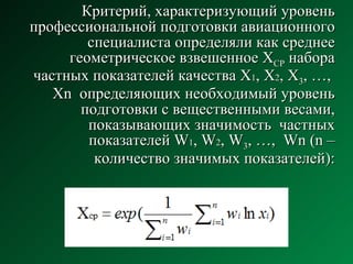 Критерий, характеризующий уровень профессиональной подготовки авиационного специалиста определяли как среднее геометрическое взвешенное Х СР  набора частных показателей качества Х 1 , Х 2 , Х 3 , …,  Хn  определяющих необходимый уровень подготовки с вещественными весами, показывающих значимость  частных показателей W 1 , W 2 , W 3 , …,  Wn (n – количество значимых показателей): 