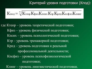 К ритерий уровня подготовки (Кпод): где Ктеор – уровень теоретической подготовки; Кфиз – уровень физической подготовки; Кпсих – уровень психологической подготовки; Ктр – уровень тренажерной подготовки; Крпд – уровень подготовки к реальной  профессиональной деятельности; Кпсфиз – уровень психофизиологической  подготовки; Клинг – уровень лингвистической подготовки. 