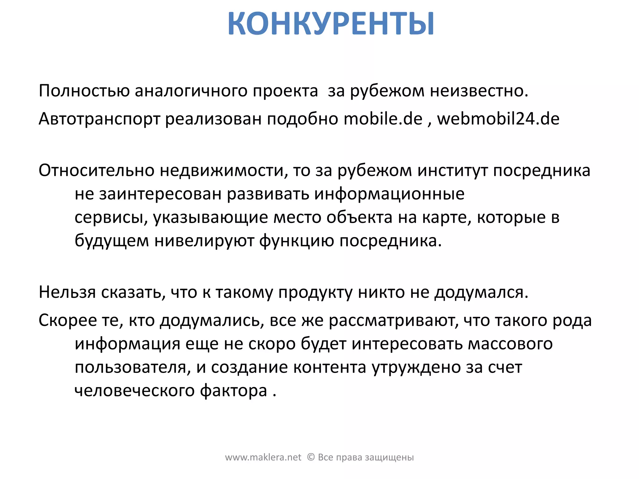 КОНКУРЕНТЫСреди сотен подобных по тематике сайтов / порталов неизвестны такие проекты, которые принципиально требуют полноты входной информации, для создания качественного контента. Это связано с классической моделью интернет проектов: чем больше посетителей и просмотренных страниц, ты дороже продается реклама, поэтому такие проекты не заинтересованы ограничивать входящий контент. Относительно подачи видеоматериалов и гео локации есть уже несколько конкурентов из числа сайтов недвижимости. Наши конкурентные преимущества в качественном контенте, и в организации создания контента (офф-лайнофисы, агенты - партнеры), которые должны дать качественный контент из регионов. www.maklera.net  © Все права защищены