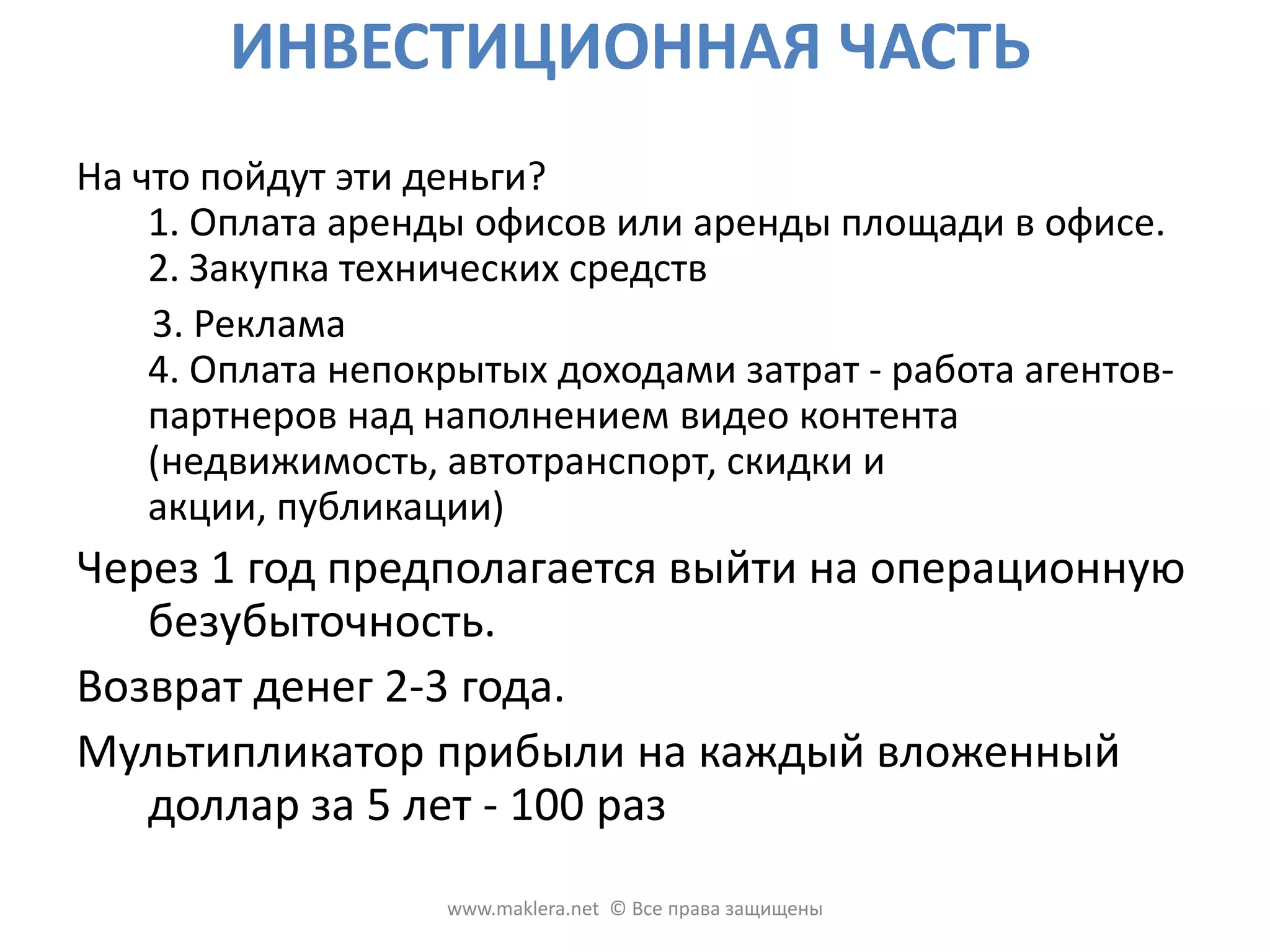 ИНВЕСТИЦИОННАЯ ЧАСТЬСколько нужно денег? Инвестор нужен для развития off-line части проекта, на условиях 80-93% дохода проекта в регионе, который он выбирает. При условии финансирования off-lineчасти, по требованию инвестора, учредители готовы отдать долю on-lineчасти проекта, которая требует незначительного финансирования для окончания запланированных фичев и дальнейшего развития. Для off-line офиса в регионе 300 000 населения необходимо :20500 $  на первый год работы ;8500 $  на первые три месяца работы .www.maklera.net  © Все права защищены