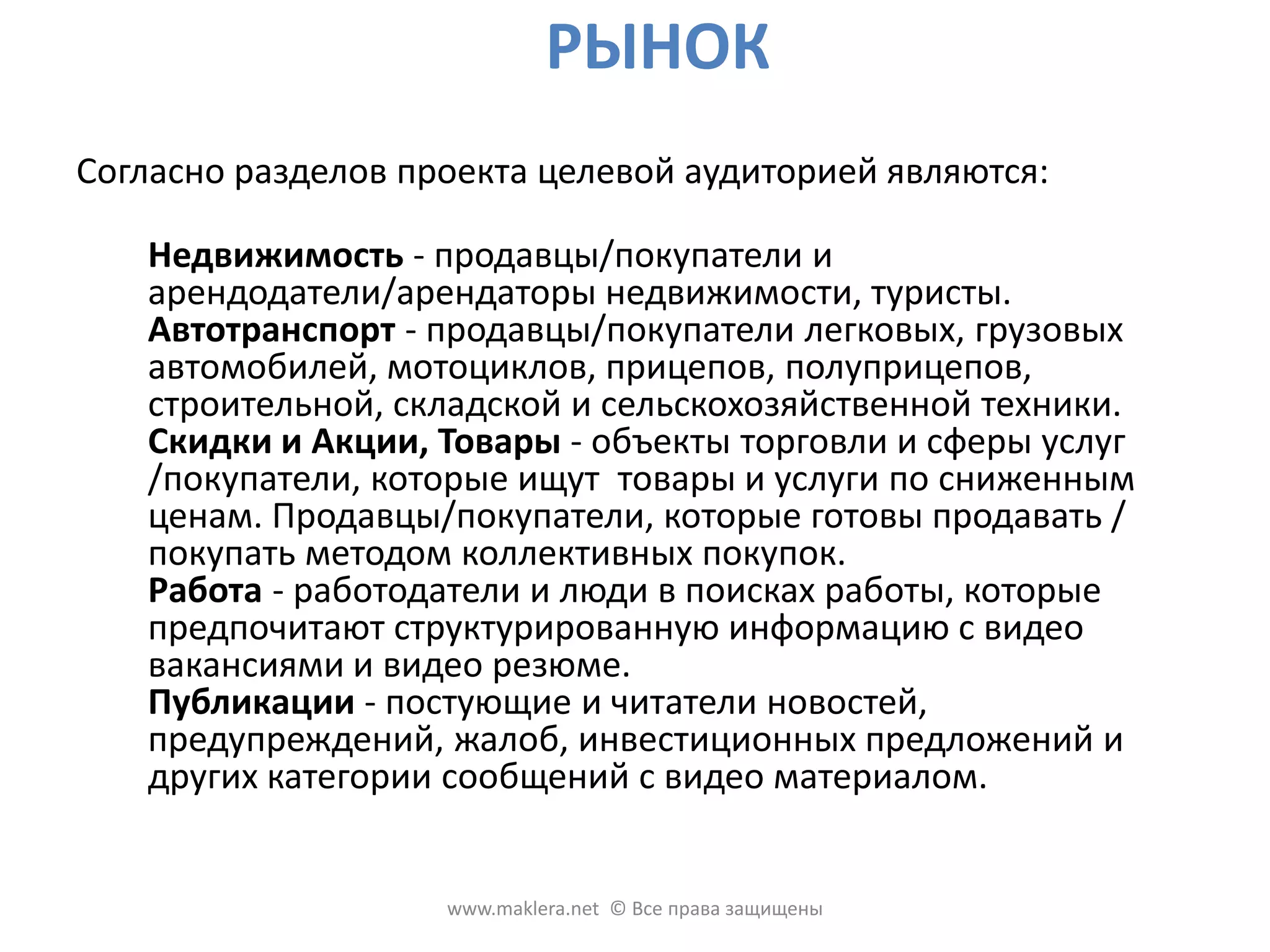 РЫНОКСогласно разделов проекта целевой аудиторией являются: Недвижимость - продавцы/покупатели и арендодатели/арендаторы недвижимости, туристы. Автотранспорт - продавцы/покупатели легковых, грузовых автомобилей, мотоциклов, прицепов, полуприцепов, строительной, складской и сельскохозяйственной техники. Скидки и Акции, Товары - объекты торговли и сферы услуг /покупатели, которые ищут  товары и услуги по сниженным ценам. Продавцы/покупатели, которые готовы продавать / покупать методом коллективных покупок. Работа - работодатели и люди в поисках работы, которые предпочитают структурированную информацию с видео вакансиями и видео резюме. Публикации - постующие и читатели новостей, предупреждений, жалоб, инвестиционных предложений и других категории сообщений с видео материалом. www.maklera.net  © Все права защищены